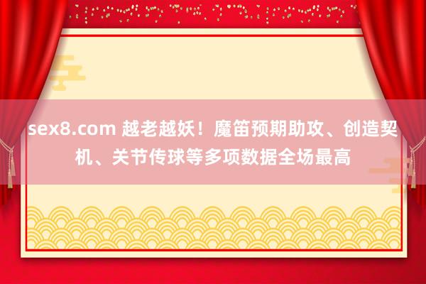 sex8.com 越老越妖！魔笛预期助攻、创造契机、关节传球等多项数据全场最高