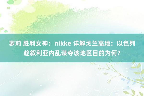 萝莉 胜利女神:nikke 详解戈兰高地:以色列趁叙利亚内乱谋夺该地区目的为何?