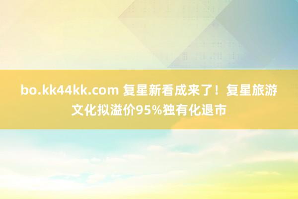 bo.kk44kk.com 复星新看成来了!复星旅游文化拟溢价95%独有化退市