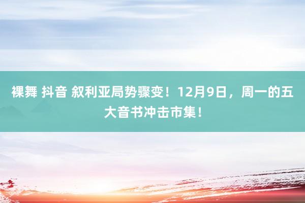 裸舞 抖音 叙利亚局势骤变!12月9日,周一的五大音书冲击市集!