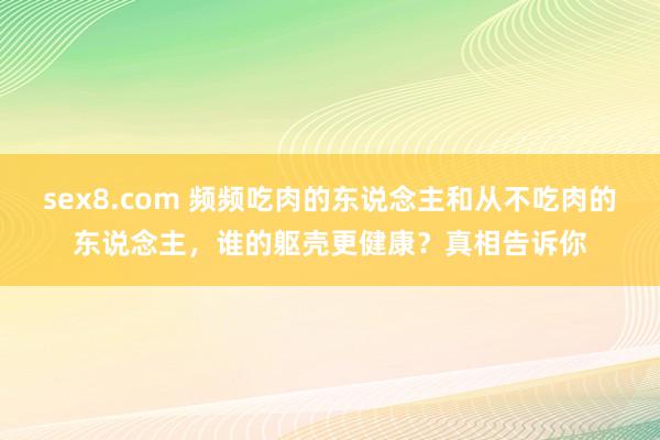 sex8.com 频频吃肉的东说念主和从不吃肉的东说念主,谁的躯壳更健康?真相告诉你
