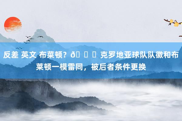 反差 英文 布菜顿?😅克罗地亚球队队徽和布莱顿一模雷同,被后者条件更换