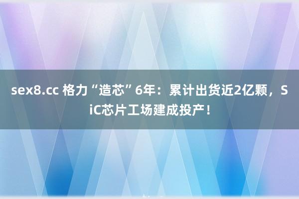 sex8.cc 格力“造芯”6年:累计出货近2亿颗,SiC芯片工场建成投产!