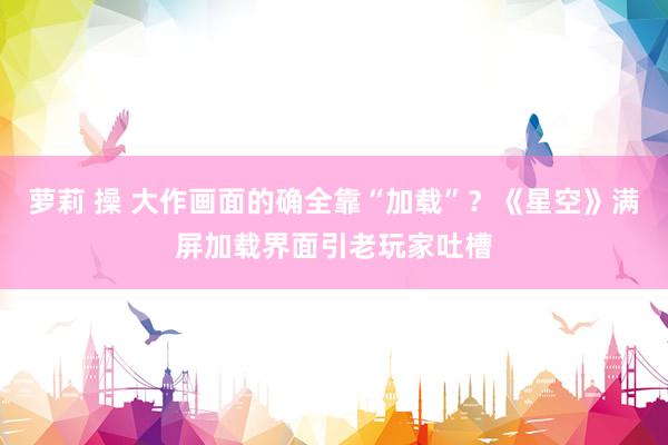 萝莉 操 大作画面的确全靠“加载”?《星空》满屏加载界面引老玩家吐槽