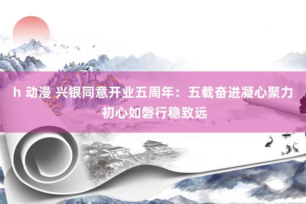 h 动漫 兴银同意开业五周年:五载奋进凝心聚力 初心如磐行稳致远
