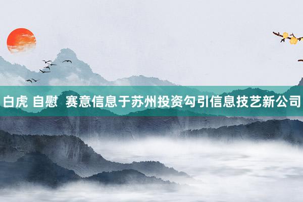 白虎 自慰 赛意信息于苏州投资勾引信息技艺新公司