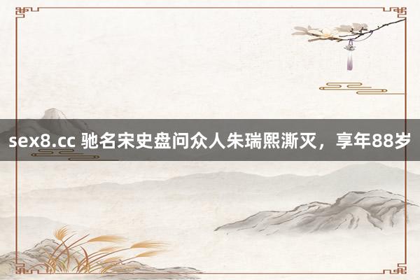 sex8.cc 驰名宋史盘问众人朱瑞熙澌灭,享年88岁