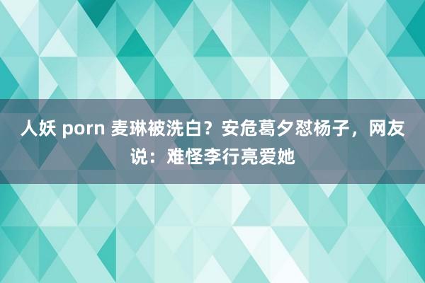 人妖 porn 麦琳被洗白?安危葛夕怼杨子,网友说:难怪李行亮爱她
