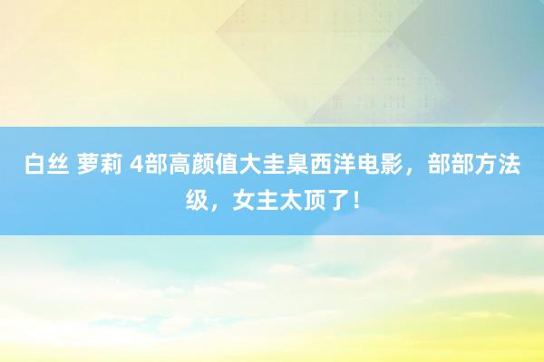 白丝 萝莉 4部高颜值大圭臬西洋电影,部部方法级,女主太顶了!