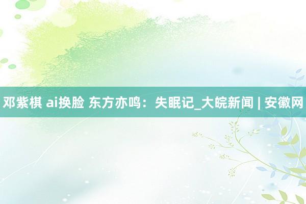 邓紫棋 ai换脸 东方亦鸣:失眠记_大皖新闻 | 安徽网
