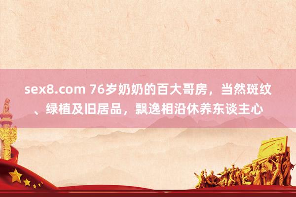 sex8.com 76岁奶奶的百大哥房,当然斑纹、绿植及旧居品,飘逸相沿休养东谈主心