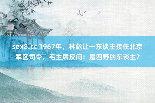 sex8.cc 1967年,林彪让一东谈主接任北京军区司令,毛主席反问:是四野的东谈主?