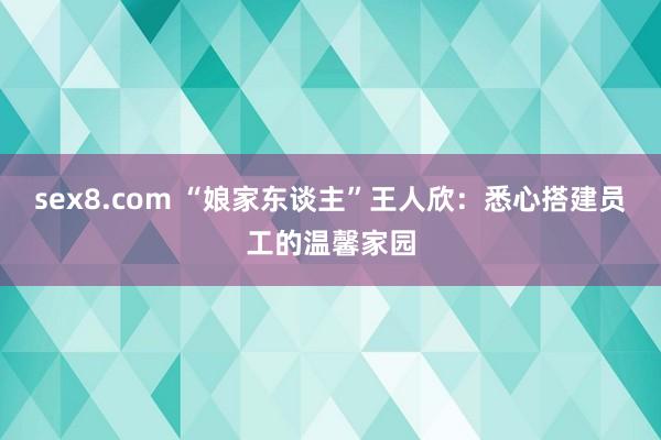 sex8.com “娘家东谈主”王人欣:悉心搭建员工的温馨家园