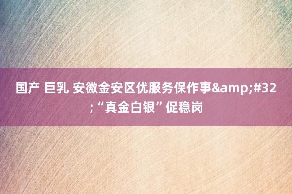 国产 巨乳 安徽金安区优服务保作事 “真金白银”促稳岗