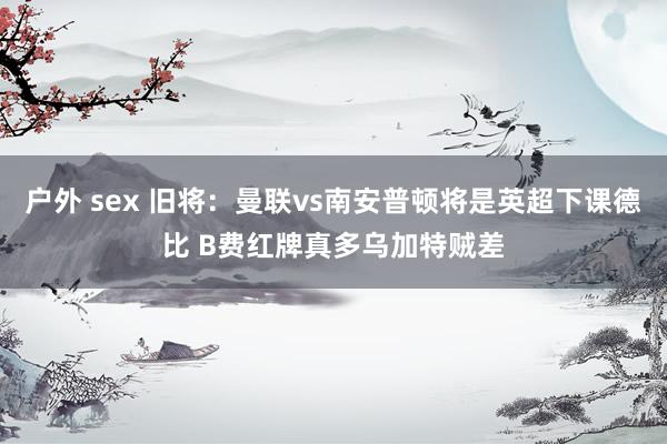 户外 sex 旧将:曼联vs南安普顿将是英超下课德比 B费红牌真多乌加特贼差