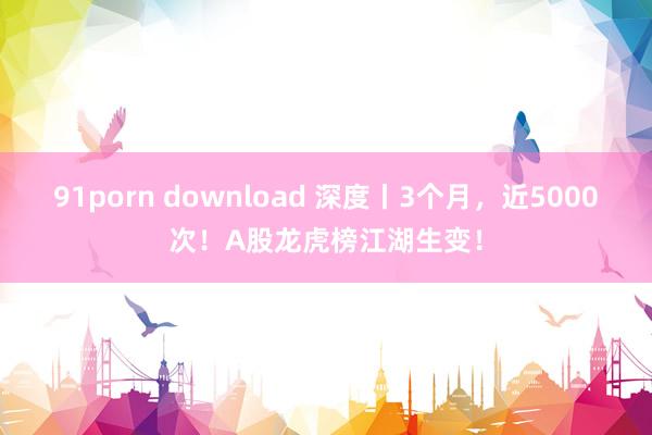 91porn download 深度丨3个月,近5000次!A股龙虎榜江湖生变!