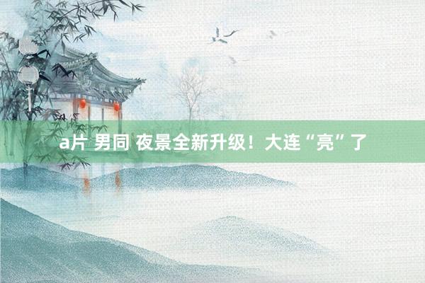 a片 男同 夜景全新升级!大连“亮”了