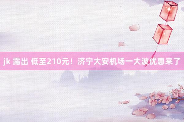 jk 露出 低至210元！济宁大安机场一大波优惠来了