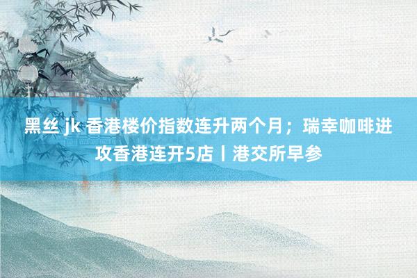 黑丝 jk 香港楼价指数连升两个月;瑞幸咖啡进攻香港连开5店丨港交所早参