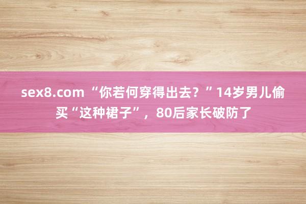 sex8.com “你若何穿得出去?”14岁男儿偷买“这种裙子”,80后家长破防了