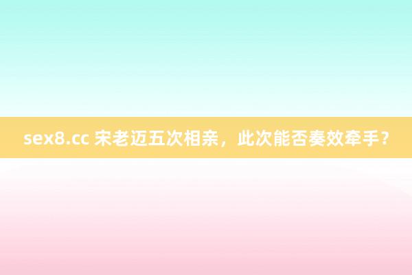 sex8.cc 宋老迈五次相亲,此次能否奏效牵手?