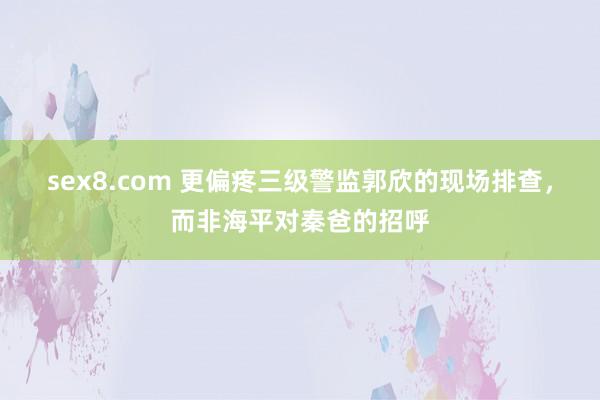 sex8.com 更偏疼三级警监郭欣的现场排查,而非海平对秦爸的招呼