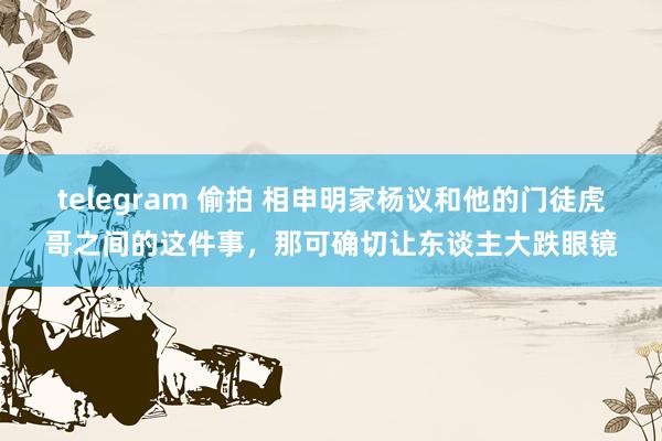 telegram 偷拍 相申明家杨议和他的门徒虎哥之间的这件事,那可确切让东谈主大跌眼镜