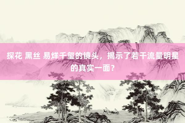 探花 黑丝 易烊千玺的镜头,揭示了若干流量明星的真实一面?