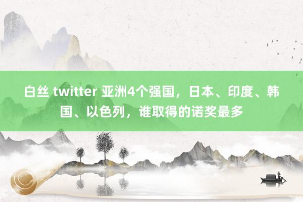 白丝 twitter 亚洲4个强国,日本、印度、韩国、以色列,谁取得的诺奖最多