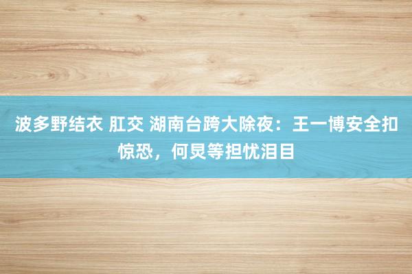 波多野结衣 肛交 湖南台跨大除夜:王一博安全扣惊恐,何炅等担忧泪目