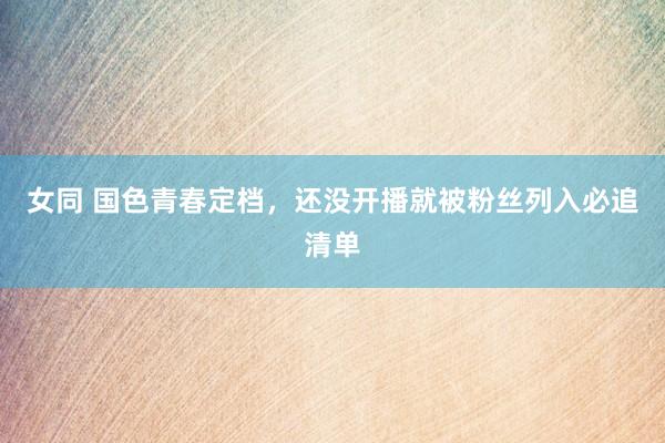女同 国色青春定档,还没开播就被粉丝列入必追清单
