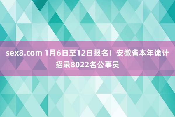 sex8.com 1月6日至12日报名!安徽省本年诡计招录8022名公事员