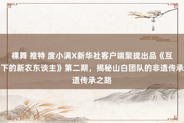 裸舞 推特 度小满X新华社客户端聚拢出品《互联网下的新农东谈主》第二期,揭秘山白团队的非遗传承之路