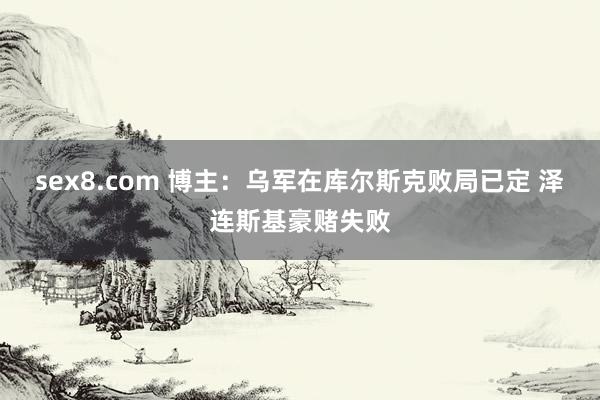 sex8.com 博主:乌军在库尔斯克败局已定 泽连斯基豪赌失败
