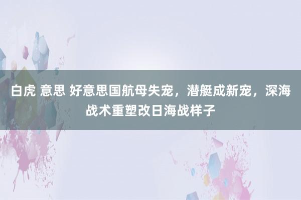 白虎 意思 好意思国航母失宠,潜艇成新宠,深海战术重塑改日海战样子