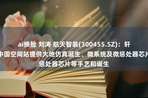 ai换脸 刘涛 航天智装(300455.SZ)：轩宇空间不错为中国空间站提供大地仿真诞生、微系统及微惩处器芯片等手艺和诞生