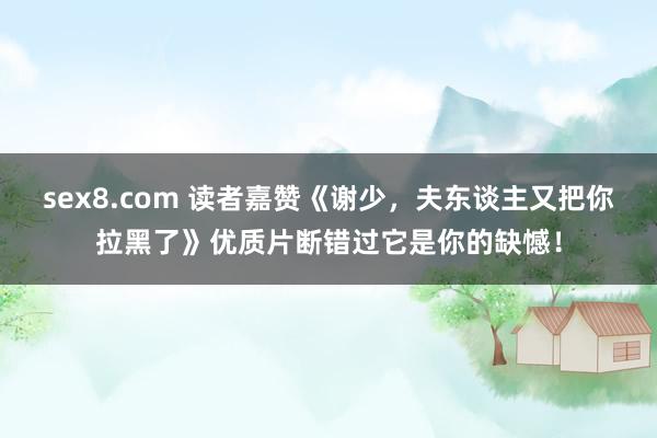 sex8.com 读者嘉赞《谢少,夫东谈主又把你拉黑了》优质片断错过它是你的缺憾!