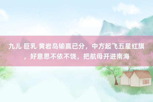九儿 巨乳 黄岩岛输赢已分,中方起飞五星红旗,好意思不依不饶,把航母开进南海