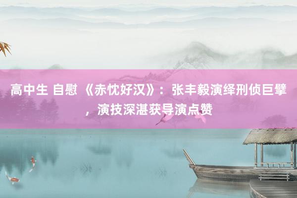 高中生 自慰 《赤忱好汉》:张丰毅演绎刑侦巨擘,演技深湛获导演点赞