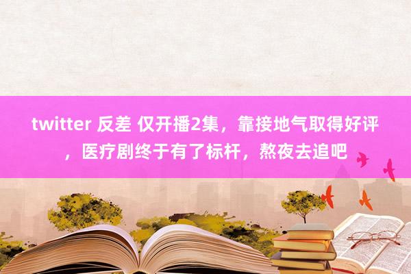 twitter 反差 仅开播2集,靠接地气取得好评,医疗剧终于有了标杆,熬夜去追吧