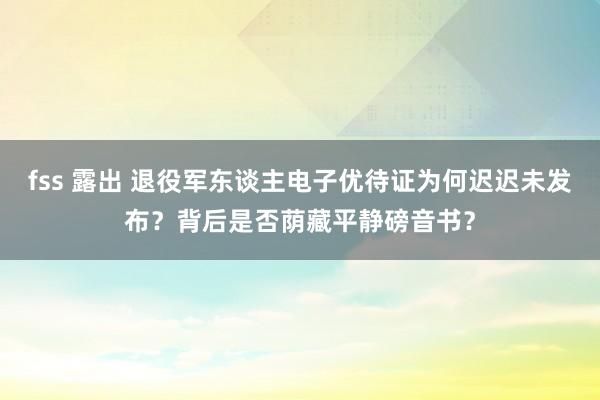 fss 露出 退役军东谈主电子优待证为何迟迟未发布?背后是否荫藏平静磅音书?