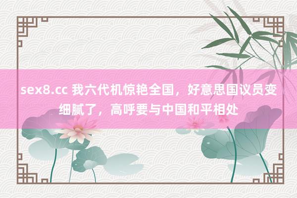 sex8.cc 我六代机惊艳全国,好意思国议员变细腻了,高呼要与中国和平相处