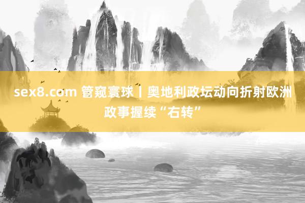 sex8.com 管窥寰球丨奥地利政坛动向折射欧洲政事握续“右转”