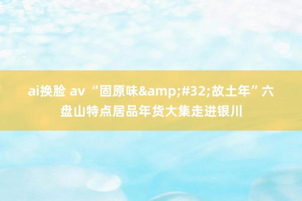 ai换脸 av “固原味 故土年”六盘山特点居品年货大集走进银川