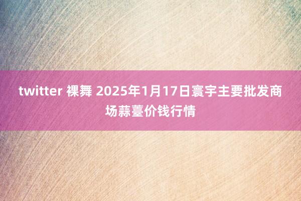 twitter 裸舞 2025年1月17日寰宇主要批发商场蒜薹价钱行情