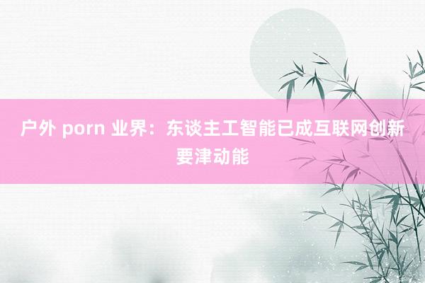 户外 porn 业界:东谈主工智能已成互联网创新要津动能