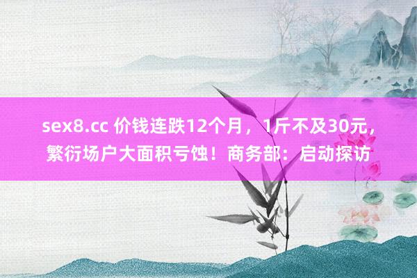 sex8.cc 价钱连跌12个月，1斤不及30元，繁衍场户大面积亏蚀！商务部：启动探访