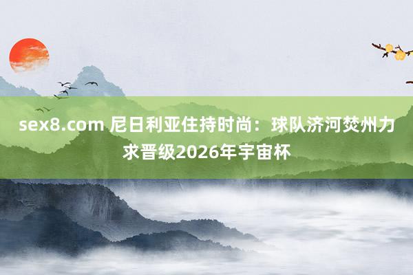 sex8.com 尼日利亚住持时尚:球队济河焚州力求晋级2026年宇宙杯