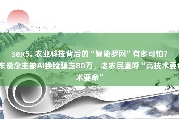sex5. 农业科技背后的“智能罗网”有多可怕?有东说念主被AI换脸骗走80万,老农民直呼“高技术要命”