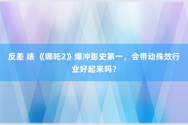 反差 婊 《哪吒2》爆冲影史第一,会带动殊效行业好起来吗?